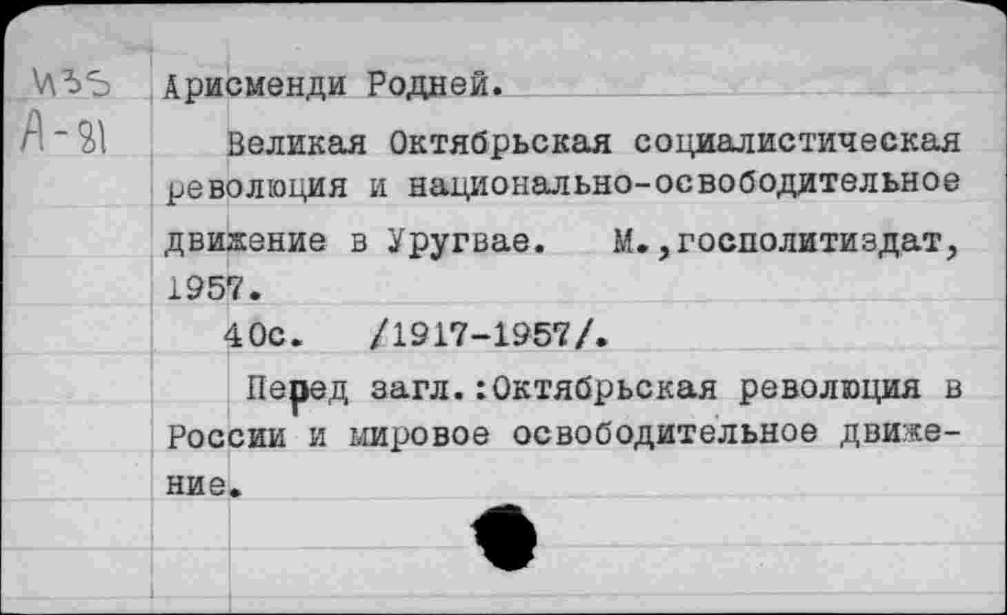 ﻿\ЛЪ5 Арисменди Родней.
Великая Октябрьская социалистическая революция и национально-освободительное
движение в Уругвае. М.,госполитиздат, 1957.
40с.	/1917-1957/.
Перед загл.:Октябрьская революция в
России и мировое освободительное движе-
ние.